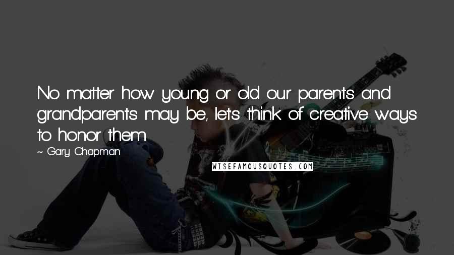 Gary Chapman Quotes: No matter how young or old our parents and grandparents may be, let's think of creative ways to honor them.