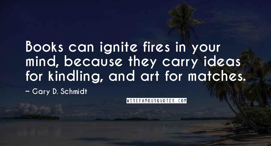 Gary D. Schmidt Quotes: Books can ignite fires in your mind, because they carry ideas for kindling, and art for matches.