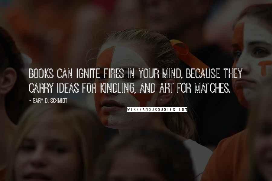 Gary D. Schmidt Quotes: Books can ignite fires in your mind, because they carry ideas for kindling, and art for matches.