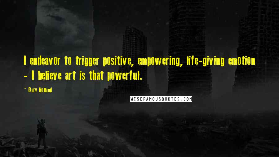 Gary Holland Quotes: I endeavor to trigger positive, empowering, life-giving emotion - I believe art is that powerful.