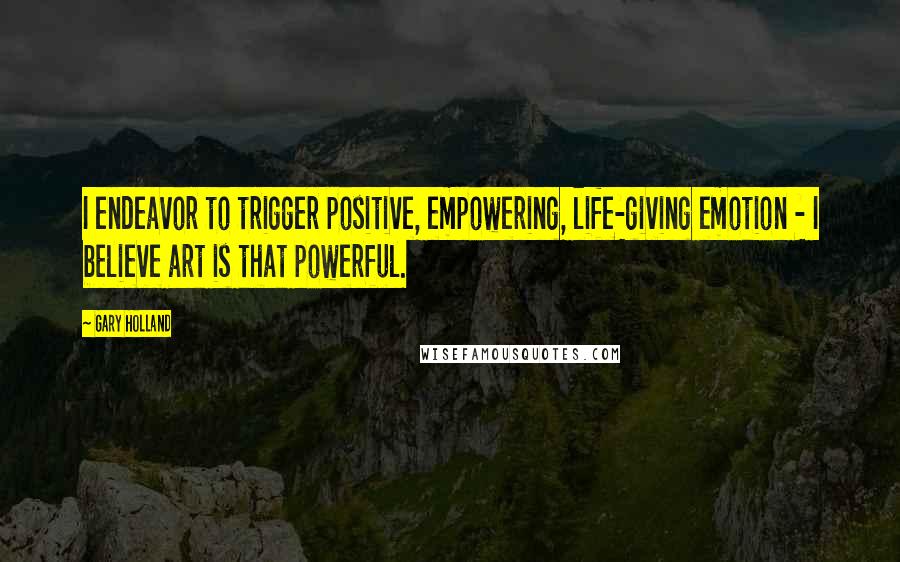 Gary Holland Quotes: I endeavor to trigger positive, empowering, life-giving emotion - I believe art is that powerful.