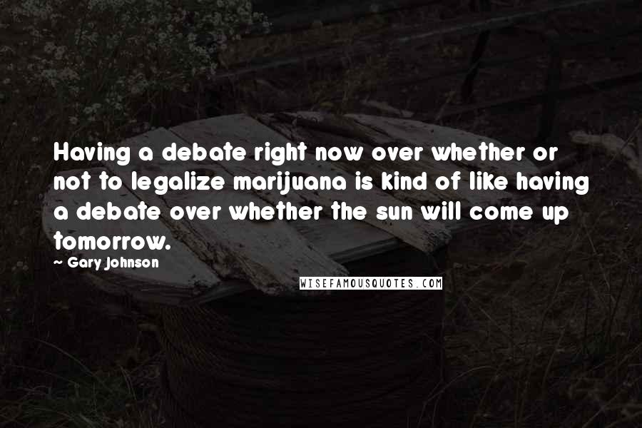 Gary Johnson Quotes: Having a debate right now over whether or not to legalize marijuana is kind of like having a debate over whether the sun will come up tomorrow.