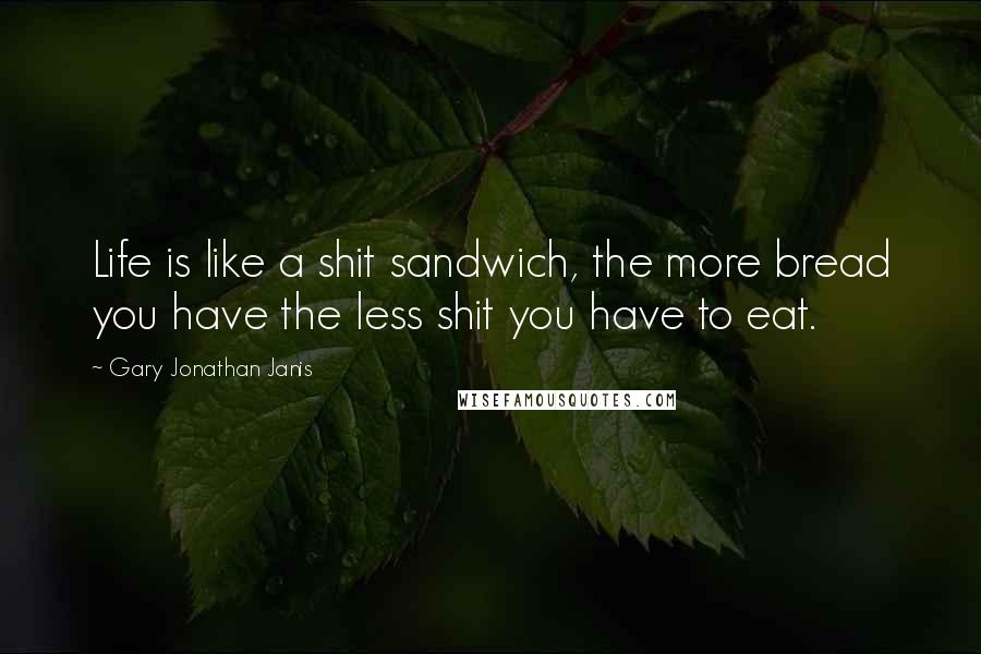 Gary Jonathan Janis Quotes: Life is like a shit sandwich, the more bread you have the less shit you have to eat.