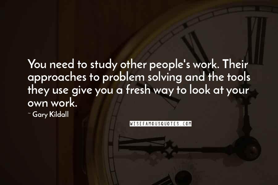 Gary Kildall Quotes: You need to study other people's work. Their approaches to problem solving and the tools they use give you a fresh way to look at your own work.