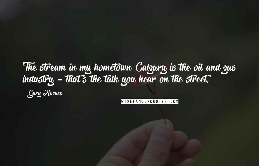Gary Kovacs Quotes: The stream in my hometown Calgary is the oil and gas industry - that's the talk you hear on the street.