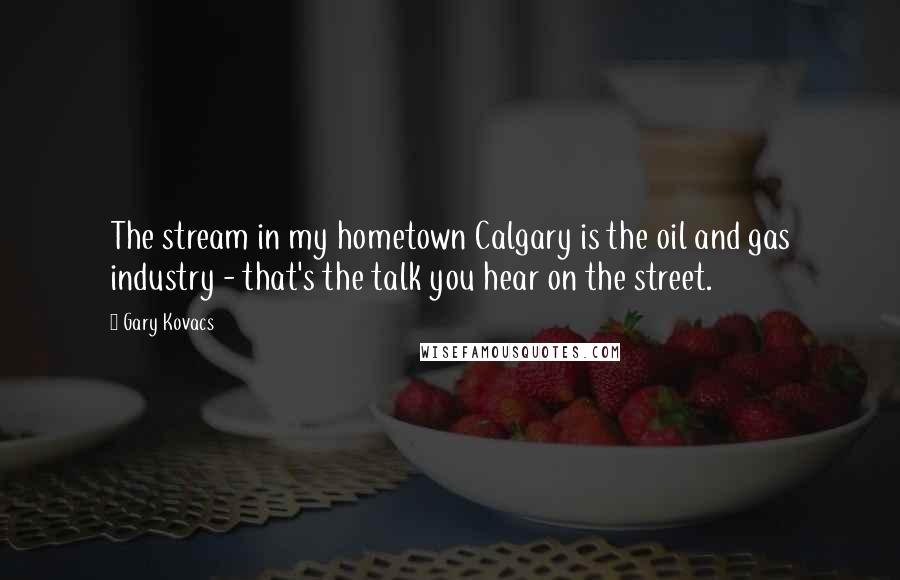 Gary Kovacs Quotes: The stream in my hometown Calgary is the oil and gas industry - that's the talk you hear on the street.