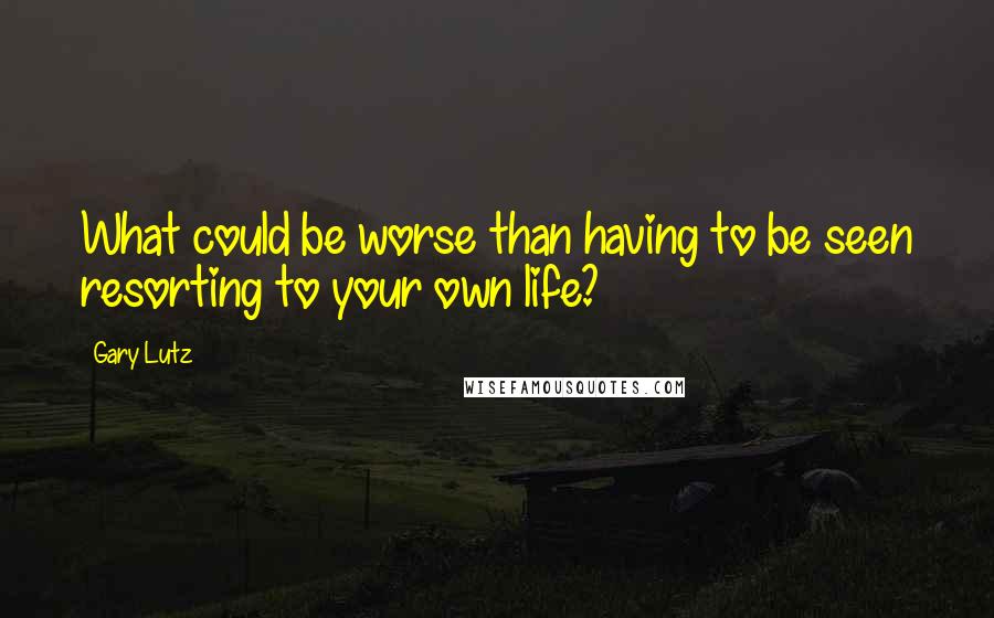 Gary Lutz Quotes: What could be worse than having to be seen resorting to your own life?