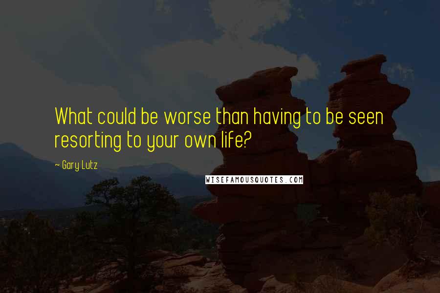 Gary Lutz Quotes: What could be worse than having to be seen resorting to your own life?