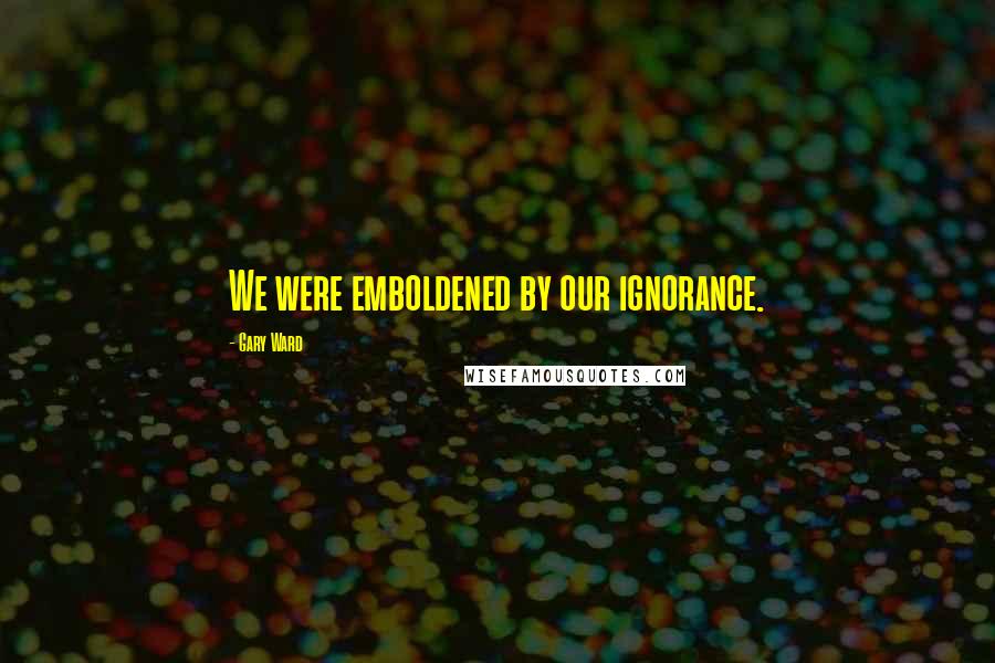 Gary Ward Quotes: We were emboldened by our ignorance.