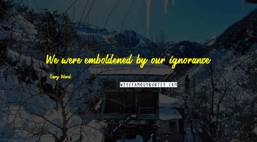 Gary Ward Quotes: We were emboldened by our ignorance.