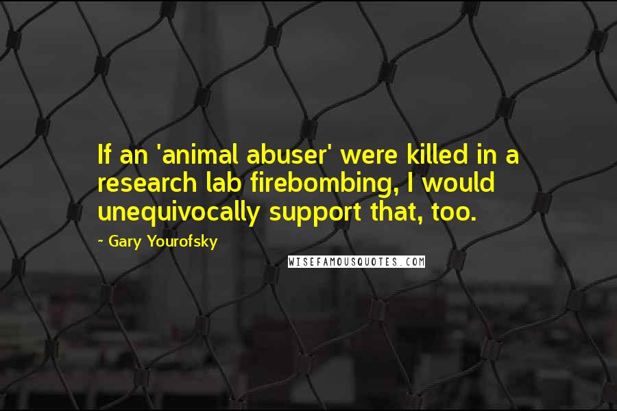 Gary Yourofsky Quotes: If an 'animal abuser' were killed in a research lab firebombing, I would unequivocally support that, too.