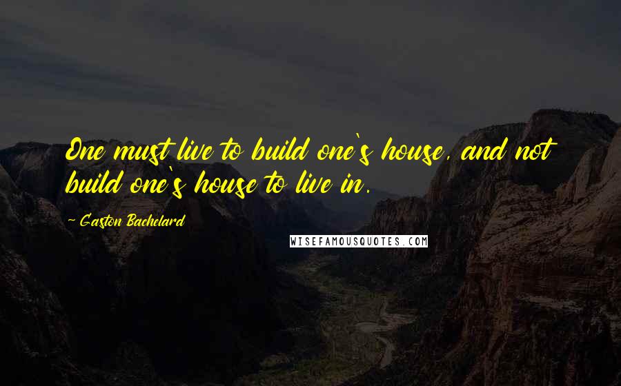 Gaston Bachelard Quotes: One must live to build one's house, and not build one's house to live in.