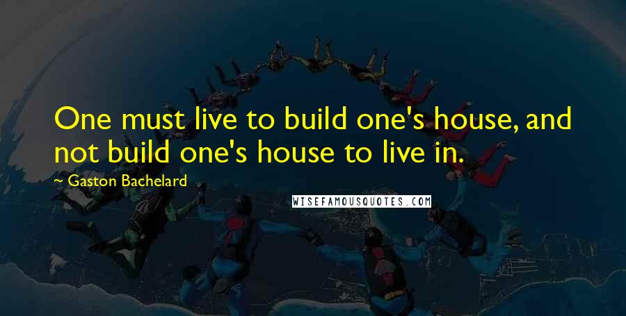 Gaston Bachelard Quotes: One must live to build one's house, and not build one's house to live in.