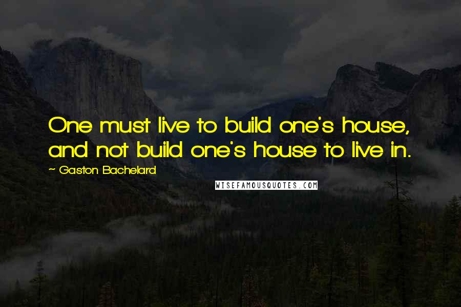 Gaston Bachelard Quotes: One must live to build one's house, and not build one's house to live in.