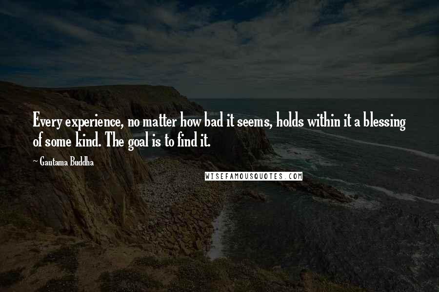 Gautama Buddha Quotes: Every experience, no matter how bad it seems, holds within it a blessing of some kind. The goal is to find it.