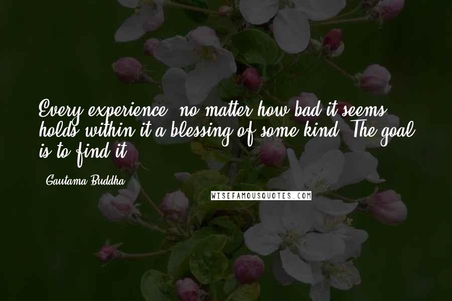 Gautama Buddha Quotes: Every experience, no matter how bad it seems, holds within it a blessing of some kind. The goal is to find it.