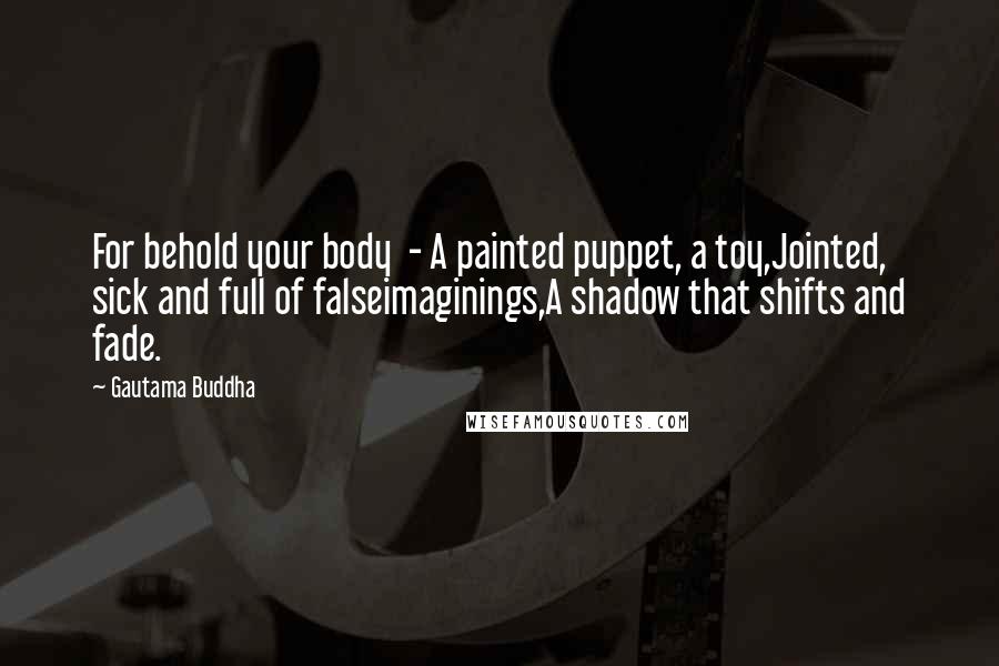 Gautama Buddha Quotes: For behold your body  - A painted puppet, a toy,Jointed, sick and full of falseimaginings,A shadow that shifts and fade.