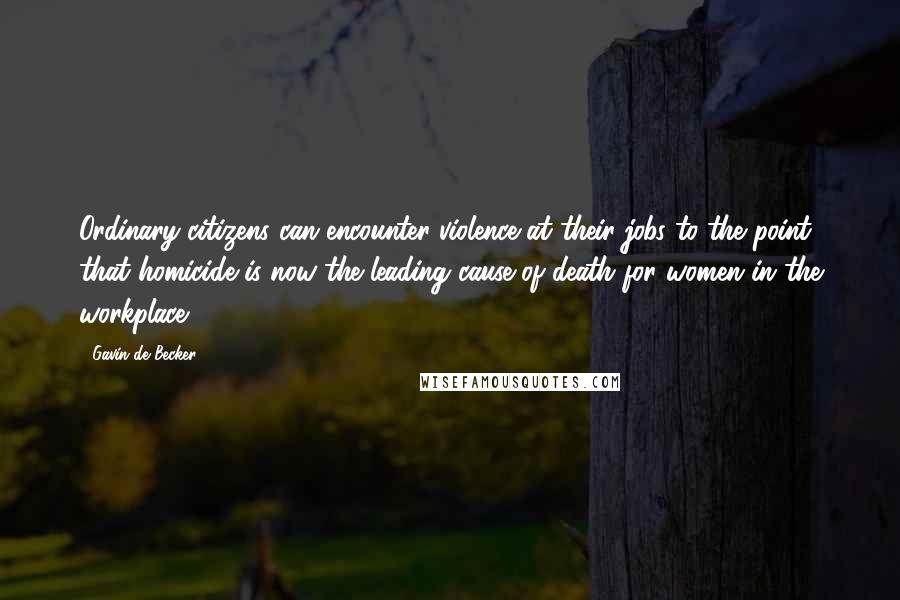 Gavin De Becker Quotes: Ordinary citizens can encounter violence at their jobs to the point that homicide is now the leading cause of death for women in the workplace.