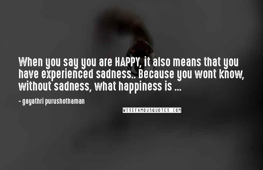 Gayathri Purushothaman Quotes: When you say you are HAPPY, it also means that you have experienced sadness.. Because you wont know, without sadness, what happiness is ...