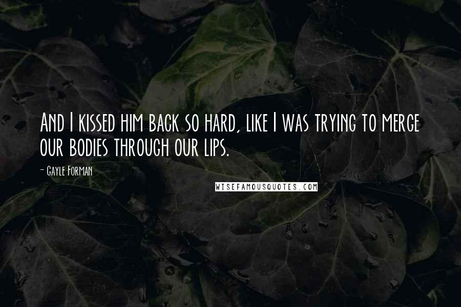 Gayle Forman Quotes: And I kissed him back so hard, like I was trying to merge our bodies through our lips.