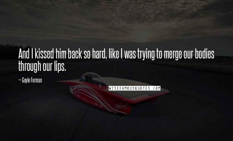 Gayle Forman Quotes: And I kissed him back so hard, like I was trying to merge our bodies through our lips.