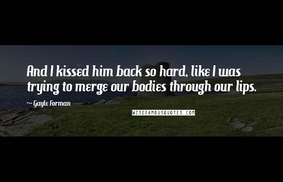 Gayle Forman Quotes: And I kissed him back so hard, like I was trying to merge our bodies through our lips.