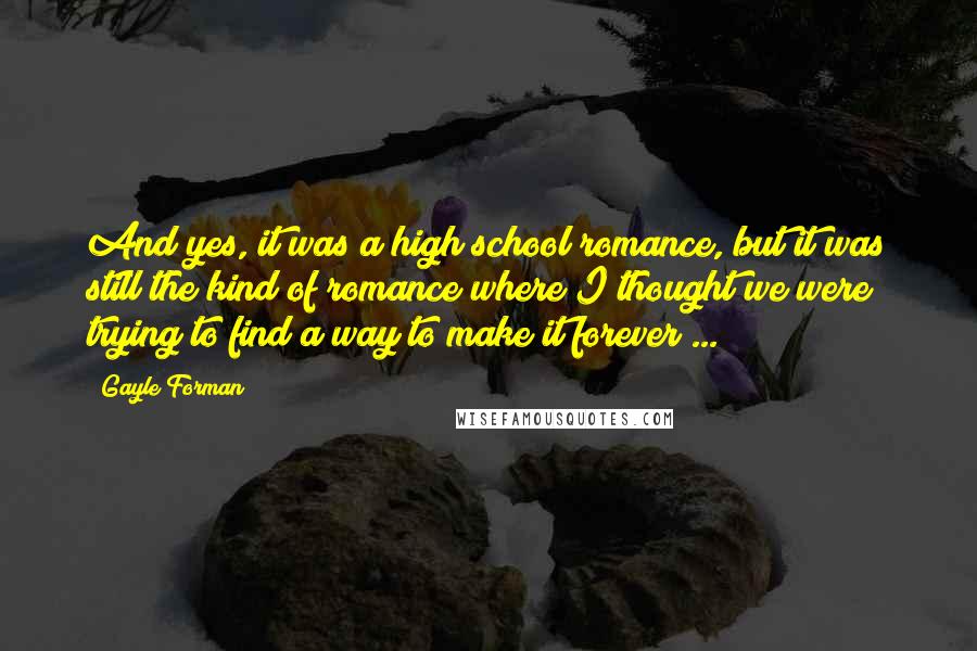 Gayle Forman Quotes: And yes, it was a high school romance, but it was still the kind of romance where I thought we were trying to find a way to make it forever ...