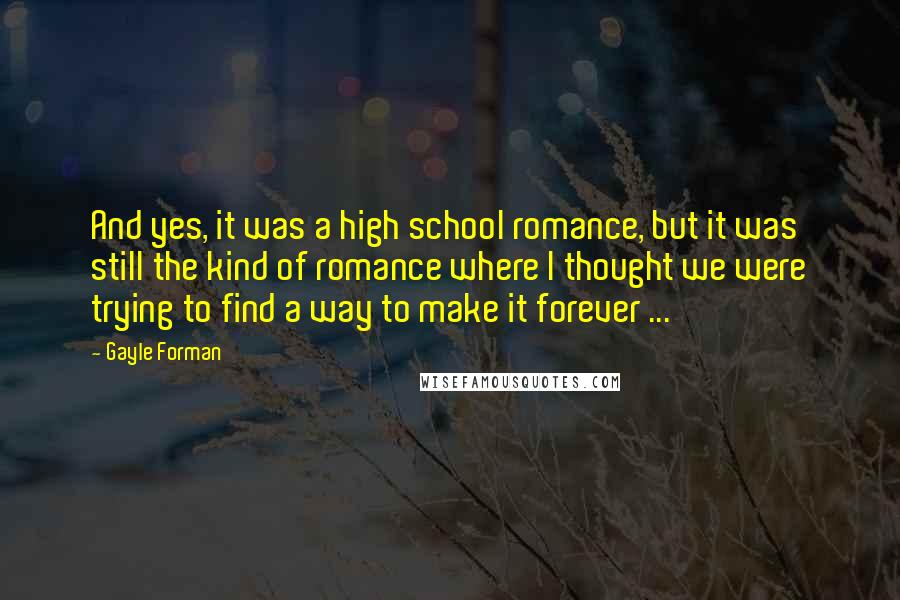 Gayle Forman Quotes: And yes, it was a high school romance, but it was still the kind of romance where I thought we were trying to find a way to make it forever ...