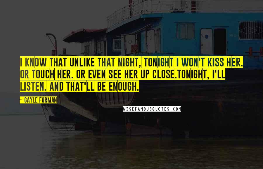 Gayle Forman Quotes: I know that unlike that night, tonight I won't kiss her. Or touch her. Or even see her up close.Tonight, I'll listen. And that'll be enough.