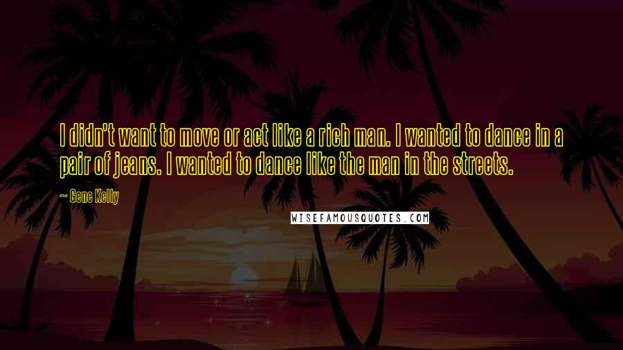 Gene Kelly Quotes: I didn't want to move or act like a rich man. I wanted to dance in a pair of jeans. I wanted to dance like the man in the streets.