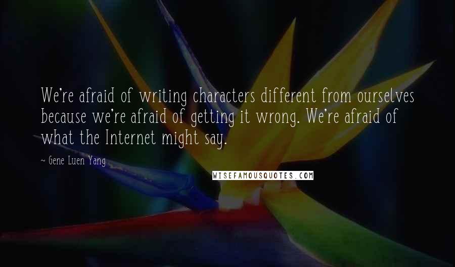 Gene Luen Yang Quotes: We're afraid of writing characters different from ourselves because we're afraid of getting it wrong. We're afraid of what the Internet might say.