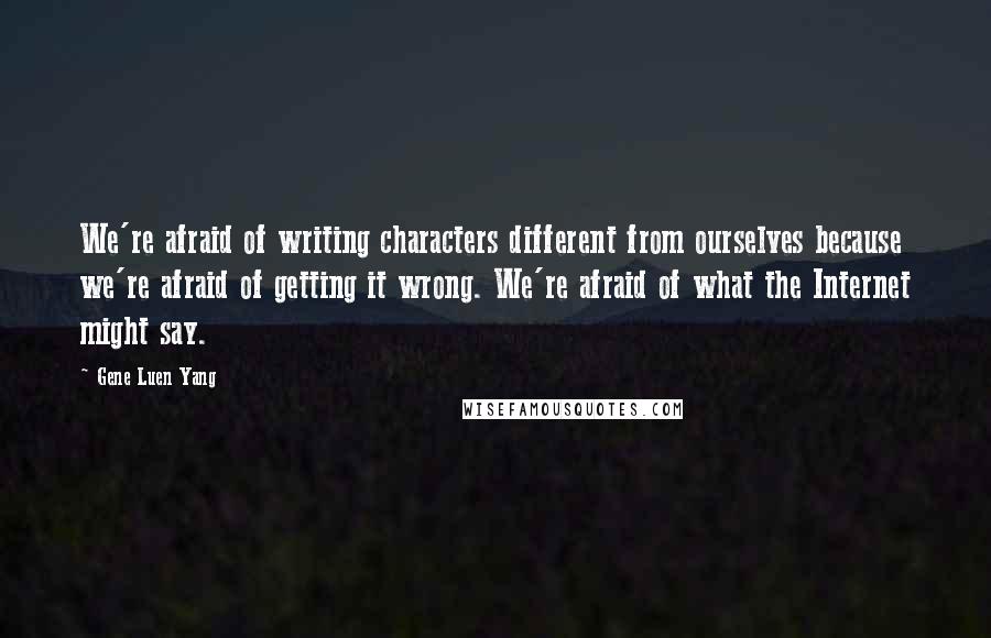 Gene Luen Yang Quotes: We're afraid of writing characters different from ourselves because we're afraid of getting it wrong. We're afraid of what the Internet might say.