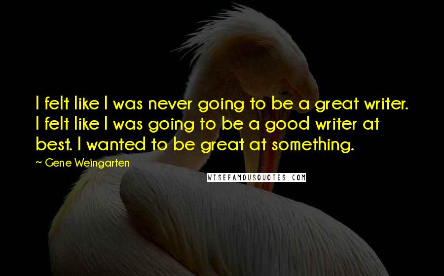 Gene Weingarten Quotes: I felt like I was never going to be a great writer. I felt like I was going to be a good writer at best. I wanted to be great at something.