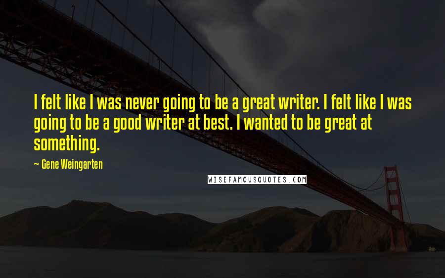 Gene Weingarten Quotes: I felt like I was never going to be a great writer. I felt like I was going to be a good writer at best. I wanted to be great at something.