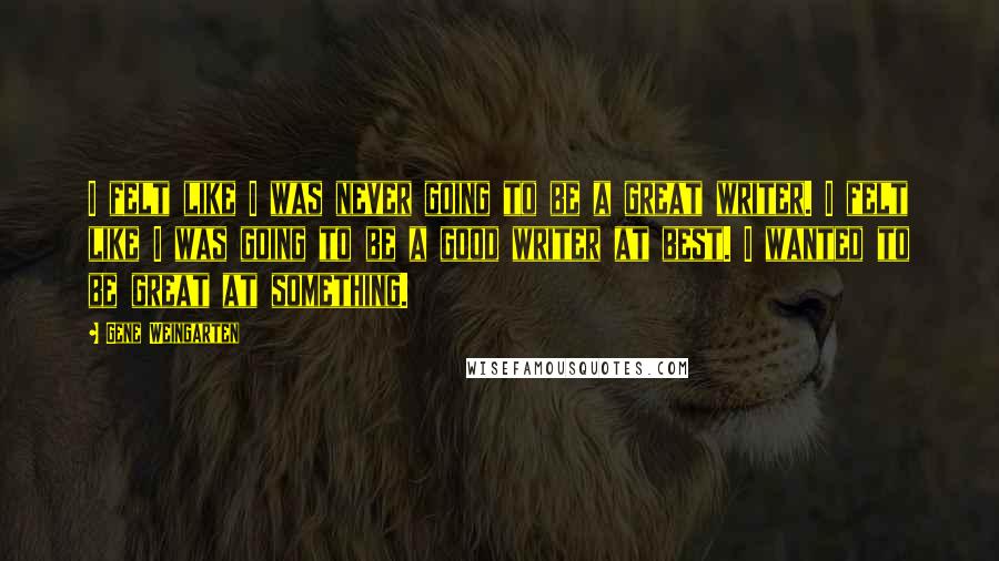 Gene Weingarten Quotes: I felt like I was never going to be a great writer. I felt like I was going to be a good writer at best. I wanted to be great at something.