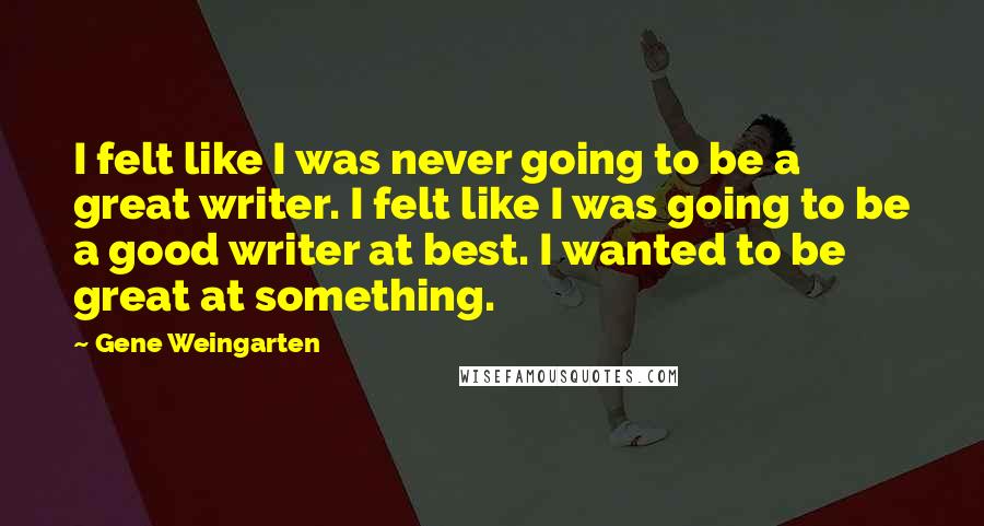 Gene Weingarten Quotes: I felt like I was never going to be a great writer. I felt like I was going to be a good writer at best. I wanted to be great at something.