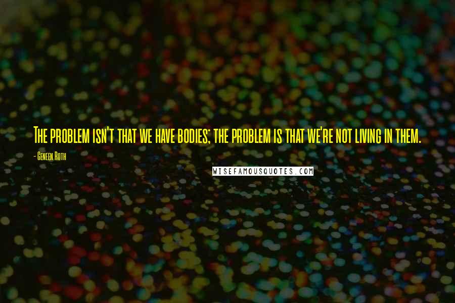 Geneen Roth Quotes: The problem isn't that we have bodies; the problem is that we're not living in them.