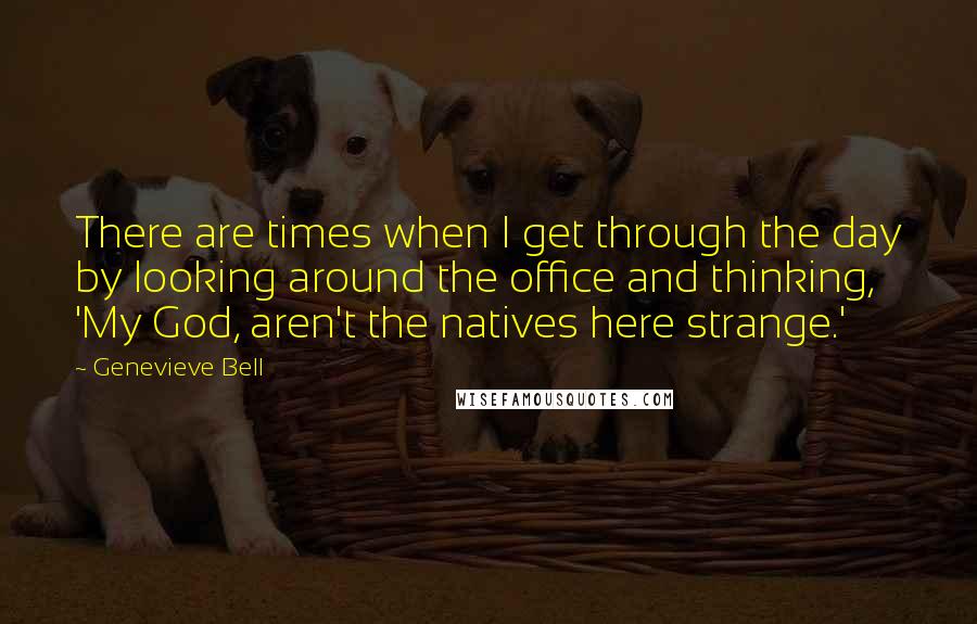 Genevieve Bell Quotes: There are times when I get through the day by looking around the office and thinking, 'My God, aren't the natives here strange.'