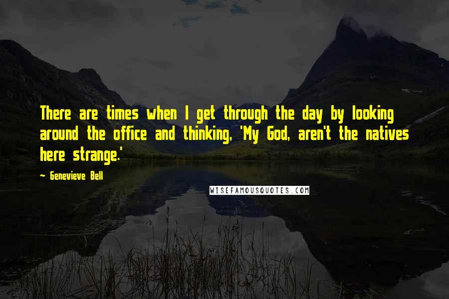 Genevieve Bell Quotes: There are times when I get through the day by looking around the office and thinking, 'My God, aren't the natives here strange.'