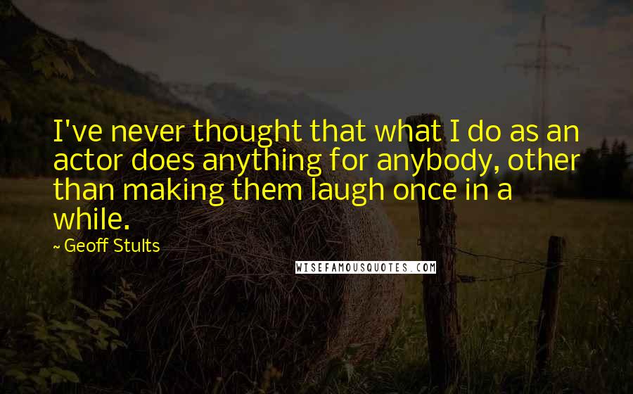 Geoff Stults Quotes: I've never thought that what I do as an actor does anything for anybody, other than making them laugh once in a while.