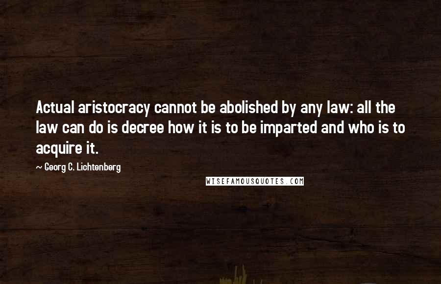 Georg C. Lichtenberg Quotes: Actual aristocracy cannot be abolished by any law: all the law can do is decree how it is to be imparted and who is to acquire it.