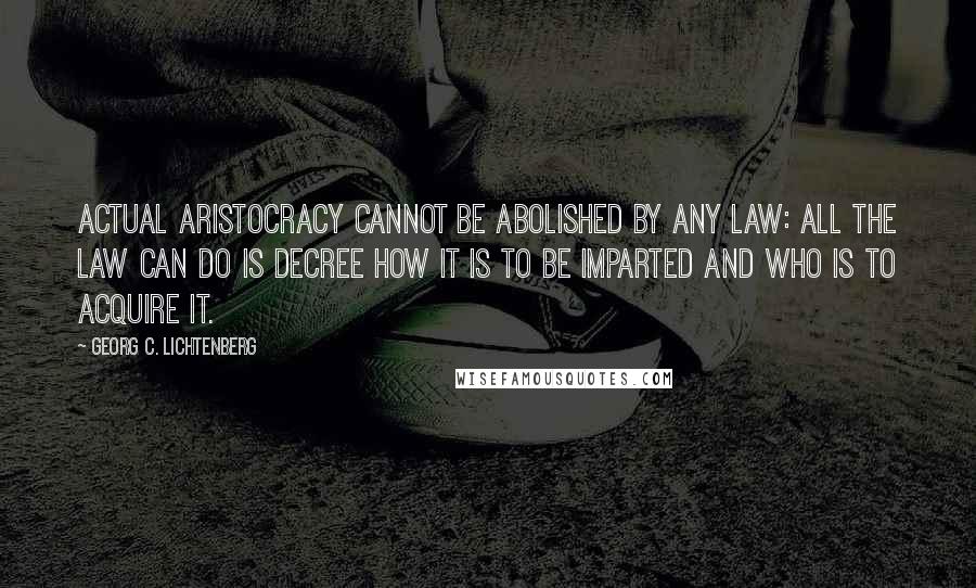 Georg C. Lichtenberg Quotes: Actual aristocracy cannot be abolished by any law: all the law can do is decree how it is to be imparted and who is to acquire it.