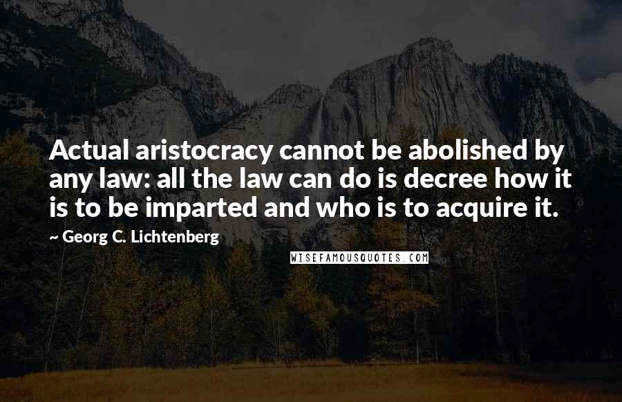 Georg C. Lichtenberg Quotes: Actual aristocracy cannot be abolished by any law: all the law can do is decree how it is to be imparted and who is to acquire it.