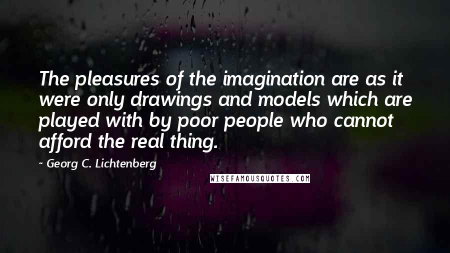 Georg C. Lichtenberg Quotes: The pleasures of the imagination are as it were only drawings and models which are played with by poor people who cannot afford the real thing.