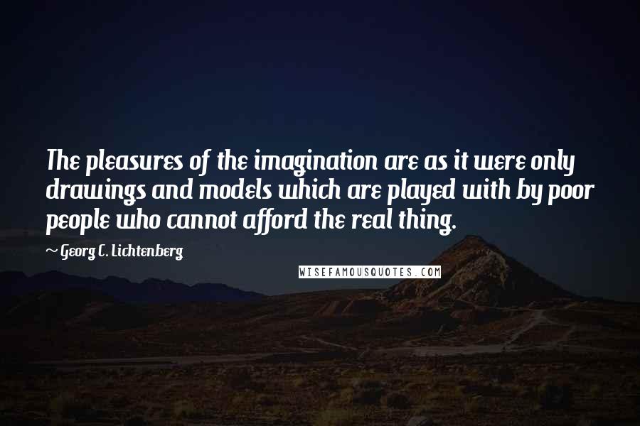 Georg C. Lichtenberg Quotes: The pleasures of the imagination are as it were only drawings and models which are played with by poor people who cannot afford the real thing.