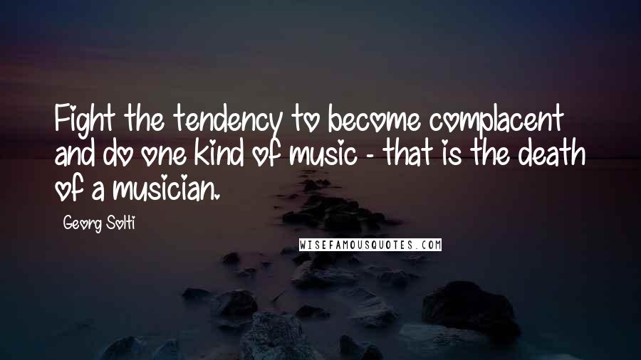 Georg Solti Quotes: Fight the tendency to become complacent and do one kind of music - that is the death of a musician.