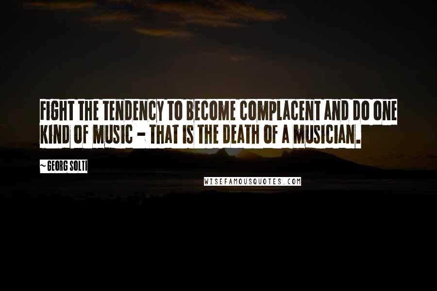 Georg Solti Quotes: Fight the tendency to become complacent and do one kind of music - that is the death of a musician.