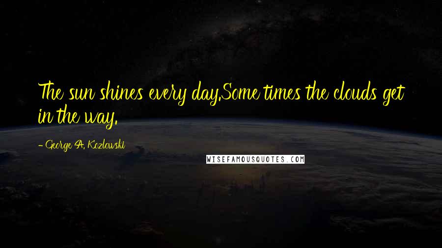 George A. Kozlowski Quotes: The sun shines every day.Some times the clouds get in the way.