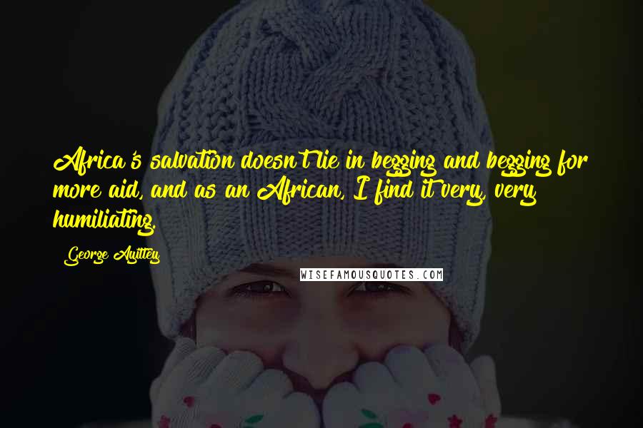 George Ayittey Quotes: Africa's salvation doesn't lie in begging and begging for more aid, and as an African, I find it very, very humiliating.