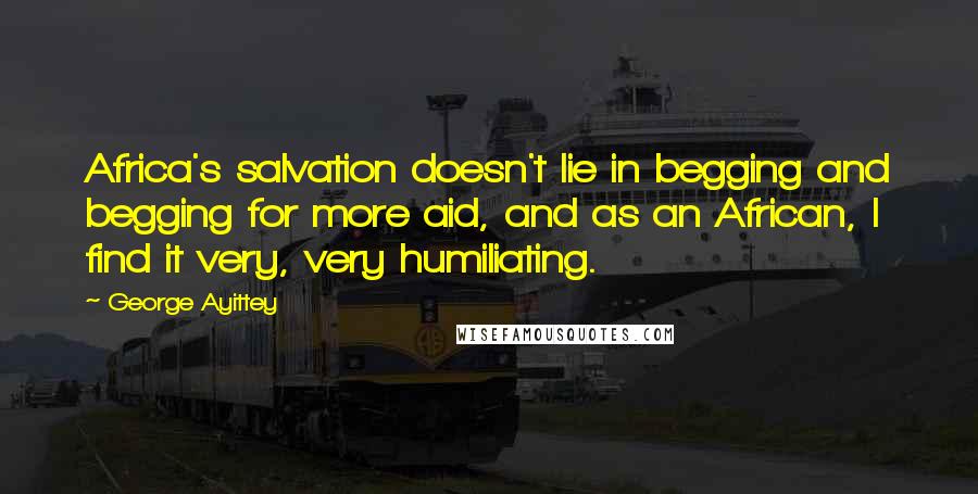 George Ayittey Quotes: Africa's salvation doesn't lie in begging and begging for more aid, and as an African, I find it very, very humiliating.